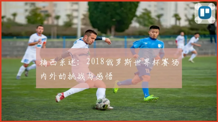 梅西亲述：2018俄罗斯世界杯赛场内外的挑战与感悟